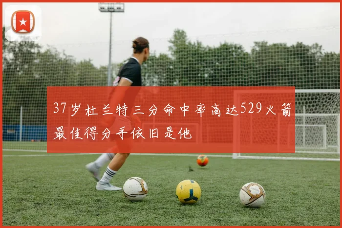 37岁杜兰特三分命中率高达529火箭最佳得分手依旧是他