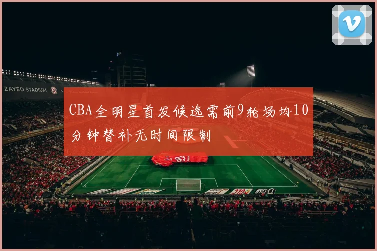 CBA全明星首发候选需前9轮场均10分钟替补无时间限制