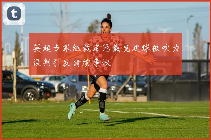 英超专家组裁定范戴克进球被吹为误判引发持续争议