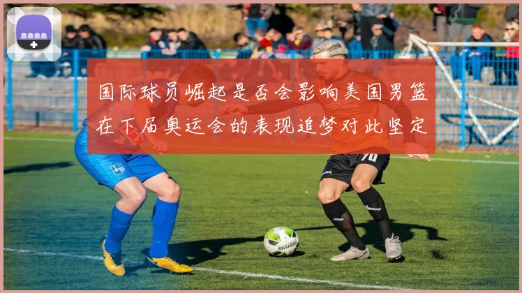 国际球员崛起是否会影响美国男篮在下届奥运会的表现追梦对此坚定回应