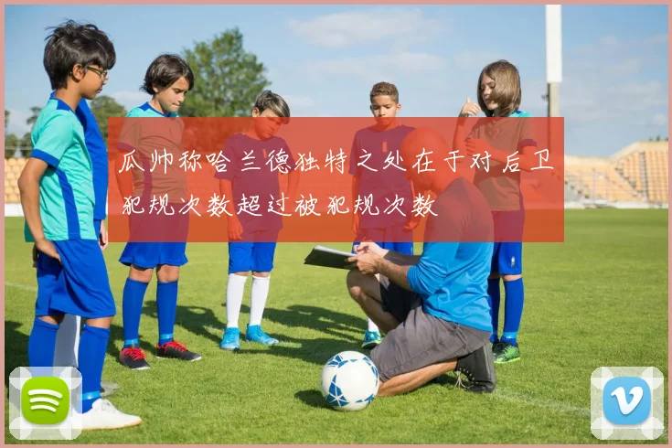 瓜帅称哈兰德独特之处在于对后卫犯规次数超过被犯规次数