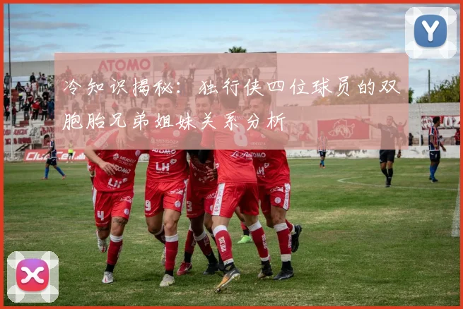 冷知识揭秘：独行侠四位球员的双胞胎兄弟姐妹关系分析