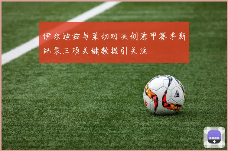 伊尔迪兹与莱切对决创意甲赛季新纪录三项关键数据引关注