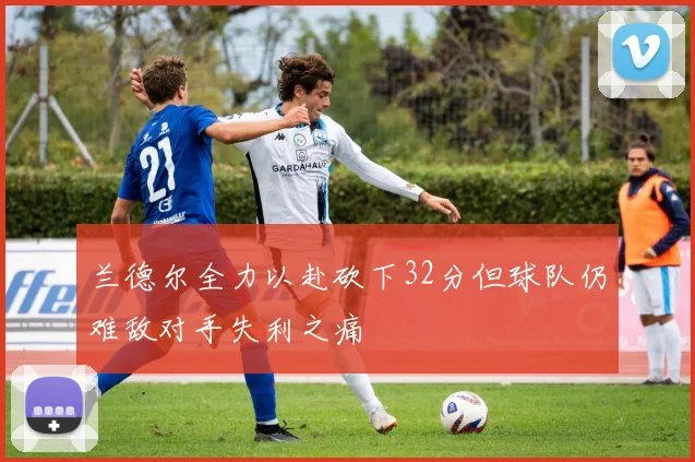 兰德尔全力以赴砍下32分但球队仍难敌对手失利之痛