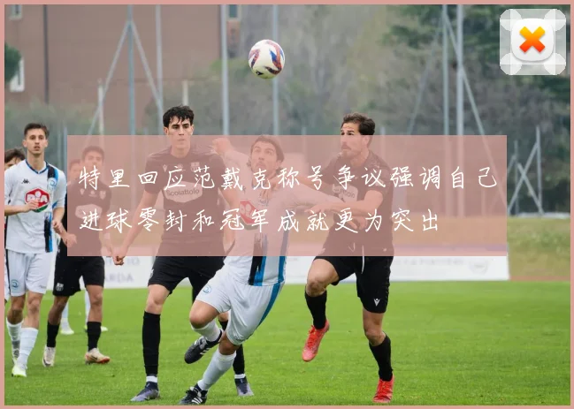 特里回应范戴克称号争议强调自己进球零封和冠军成就更为突出