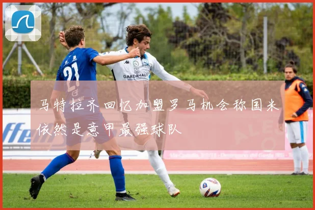 马特拉齐回忆加盟罗马机会称国米依然是意甲最强球队