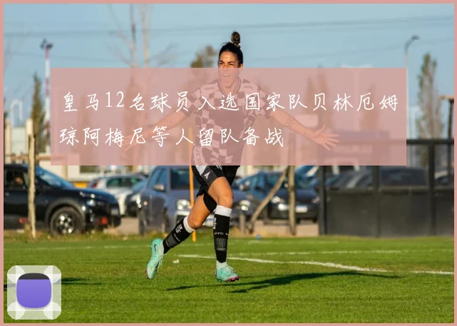 皇马12名球员入选国家队贝林厄姆琼阿梅尼等人留队备战