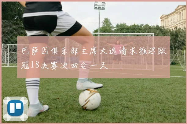 巴萨因俱乐部主席大选请求推迟欧冠18决赛次回合一天
