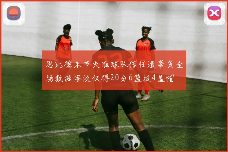 恩比德末节失准球队信任遭辜负全场数据惨淡仅得20分6篮板4盖帽