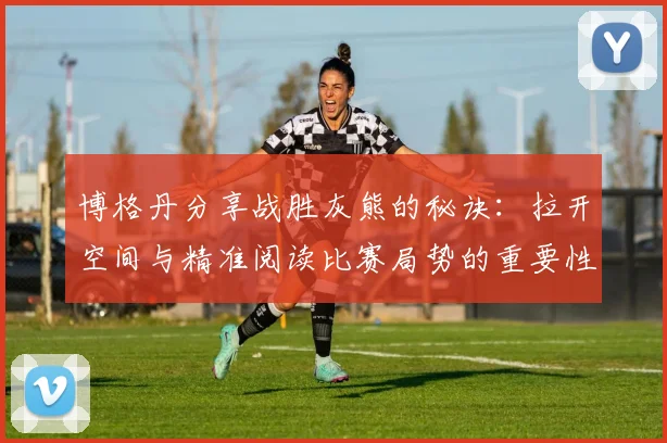 博格丹分享战胜灰熊的秘诀：拉开空间与精准阅读比赛局势的重要性