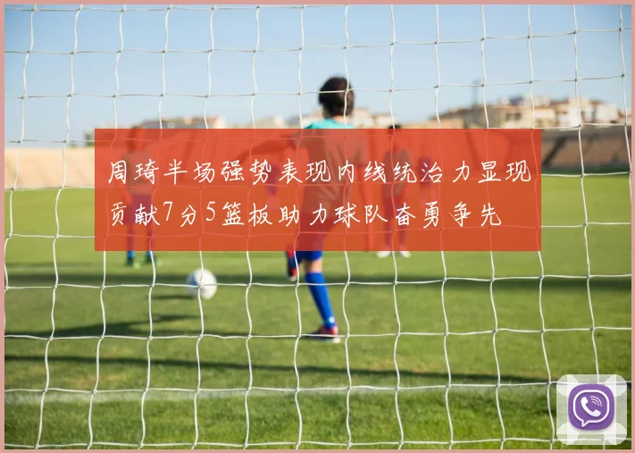 周琦半场强势表现内线统治力显现贡献7分5篮板助力球队奋勇争先