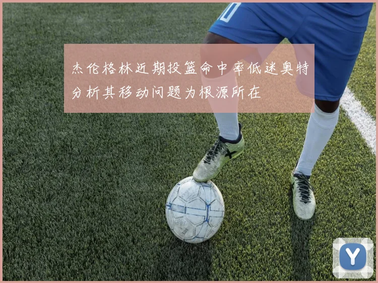 杰伦格林近期投篮命中率低迷奥特分析其移动问题为根源所在