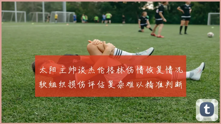 太阳主帅谈杰伦格林伤情恢复情况软组织损伤评估复杂难以精准判断