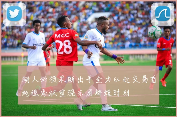 湖人必须果断出手全力以赴交易首轮选秀权重现东眉辉煌时刻