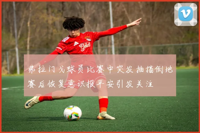 弗拉门戈球员比赛中突发抽搐倒地赛后恢复意识报平安引发关注