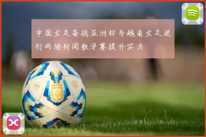 中国女足备战亚洲杯与越南女足进行两场封闭教学赛提升实力