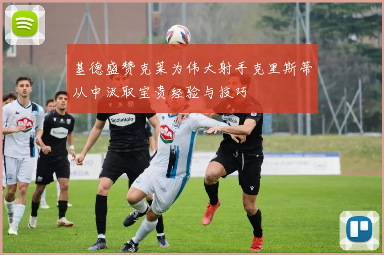 基德盛赞克莱为伟大射手克里斯蒂从中汲取宝贵经验与技巧