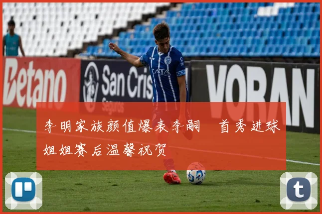 李明家族颜值爆表李嗣镕首秀进球姐姐赛后温馨祝贺