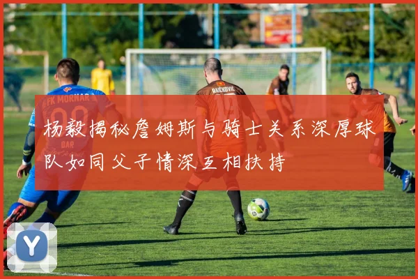 杨毅揭秘詹姆斯与骑士关系深厚球队如同父子情深互相扶持