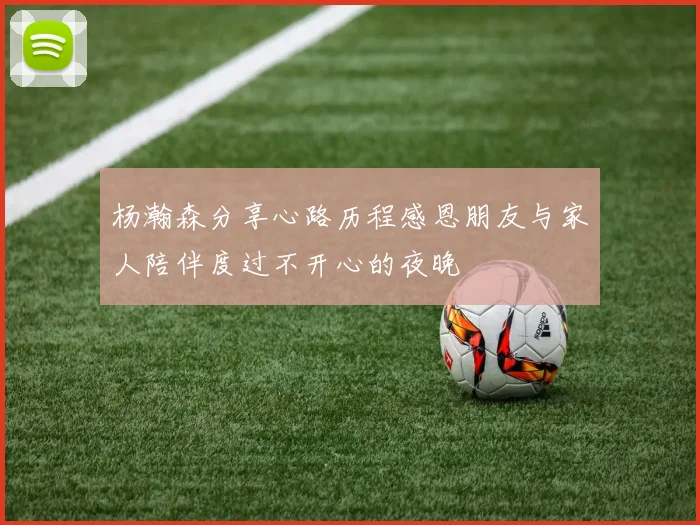 杨瀚森分享心路历程感恩朋友与家人陪伴度过不开心的夜晚