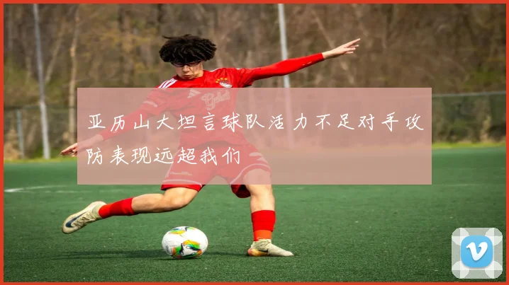 亚历山大坦言球队活力不足对手攻防表现远超我们