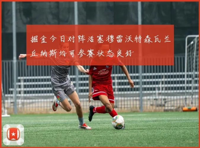 掘金今日对阵活塞穆雷沃特森瓦兰丘纳斯均可参赛状态良好