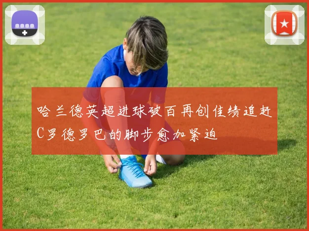 哈兰德英超进球破百再创佳绩追赶C罗德罗巴的脚步愈加紧迫