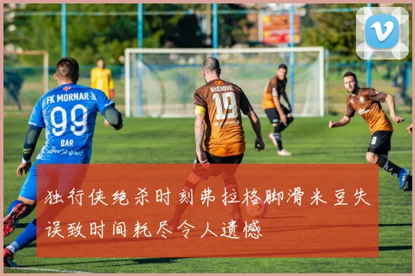独行侠绝杀时刻弗拉格脚滑米豆失误致时间耗尽令人遗憾