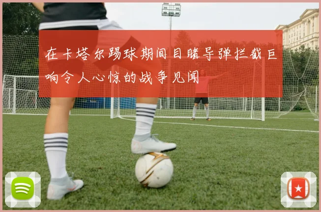 在卡塔尔踢球期间目睹导弹拦截巨响令人心惊的战争见闻