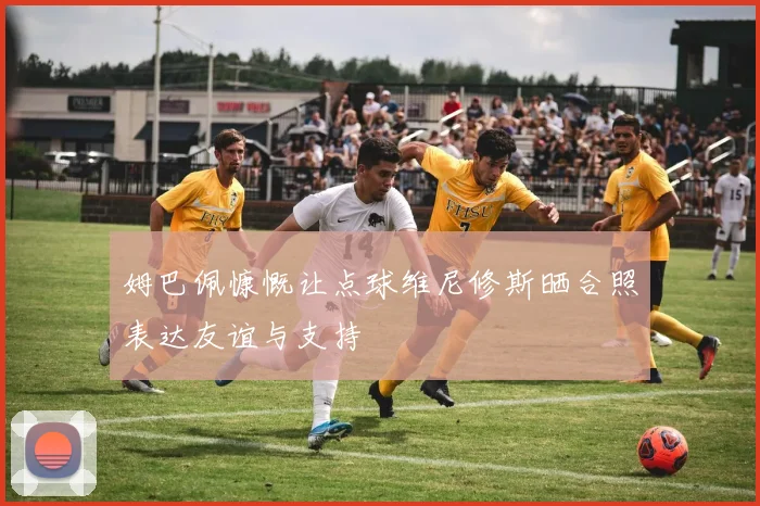 姆巴佩慷慨让点球维尼修斯晒合照表达友谊与支持
