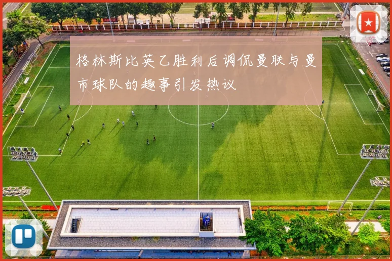 格林斯比英乙胜利后调侃曼联与曼市球队的趣事引发热议