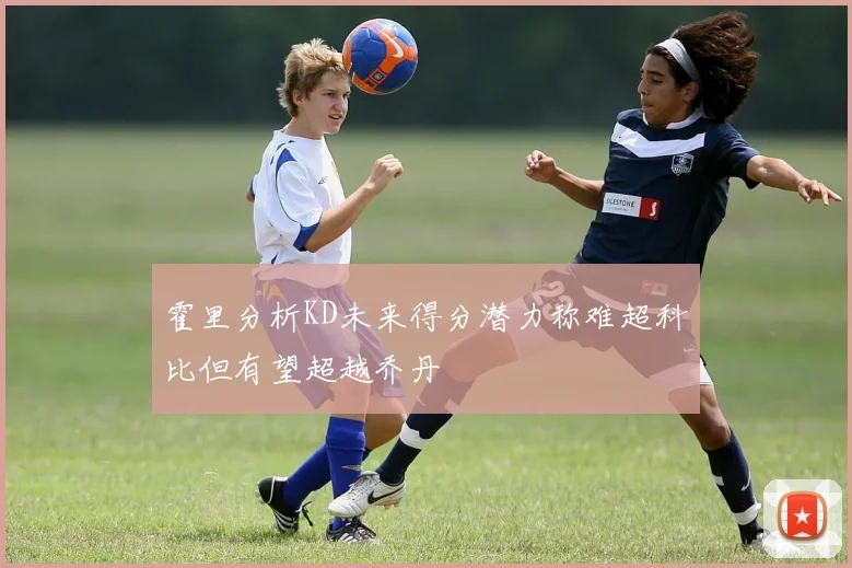 霍里分析KD未来得分潜力称难超科比但有望超越乔丹