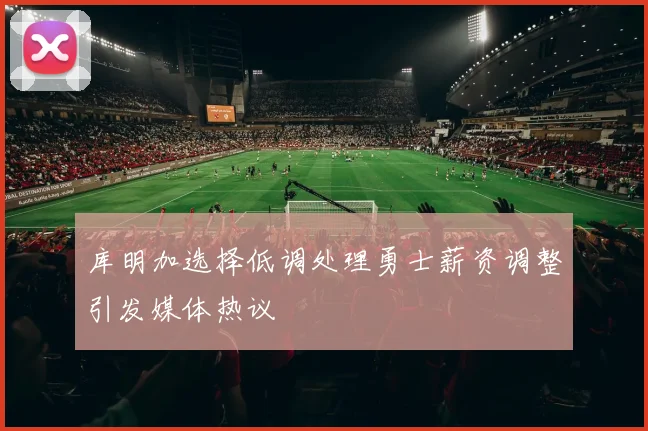 库明加选择低调处理勇士薪资调整引发媒体热议