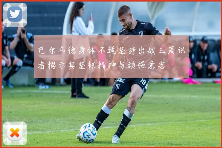 巴尔韦德身体不适坚持出战三周记者揭示其坚韧精神与顽强意志