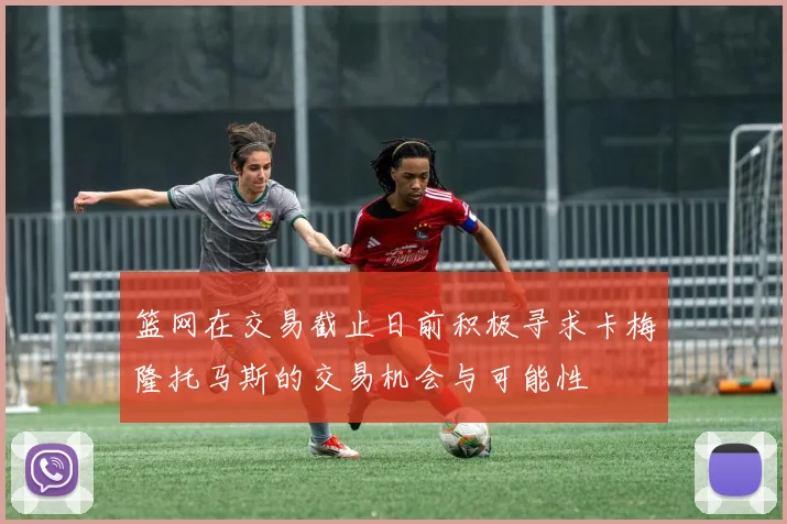 篮网在交易截止日前积极寻求卡梅隆托马斯的交易机会与可能性