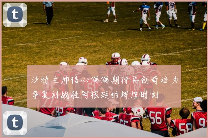 沙特主帅信心满满期待再创奇迹力争复刻战胜阿根廷的辉煌时刻