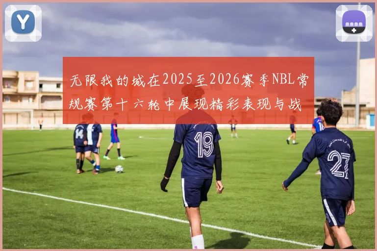 无限我的城在2025至2026赛季NBL常规赛第十六轮中展现精彩表现与战术分析