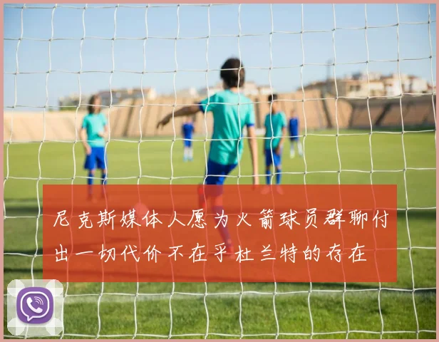 尼克斯媒体人愿为火箭球员群聊付出一切代价不在乎杜兰特的存在