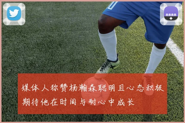 媒体人称赞杨瀚森聪明且心态积极期待他在时间与耐心中成长