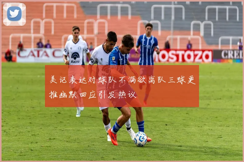 美记表达对球队不满欲离队三球更推幽默回应引发热议